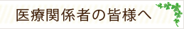 医療関係者の皆様へ